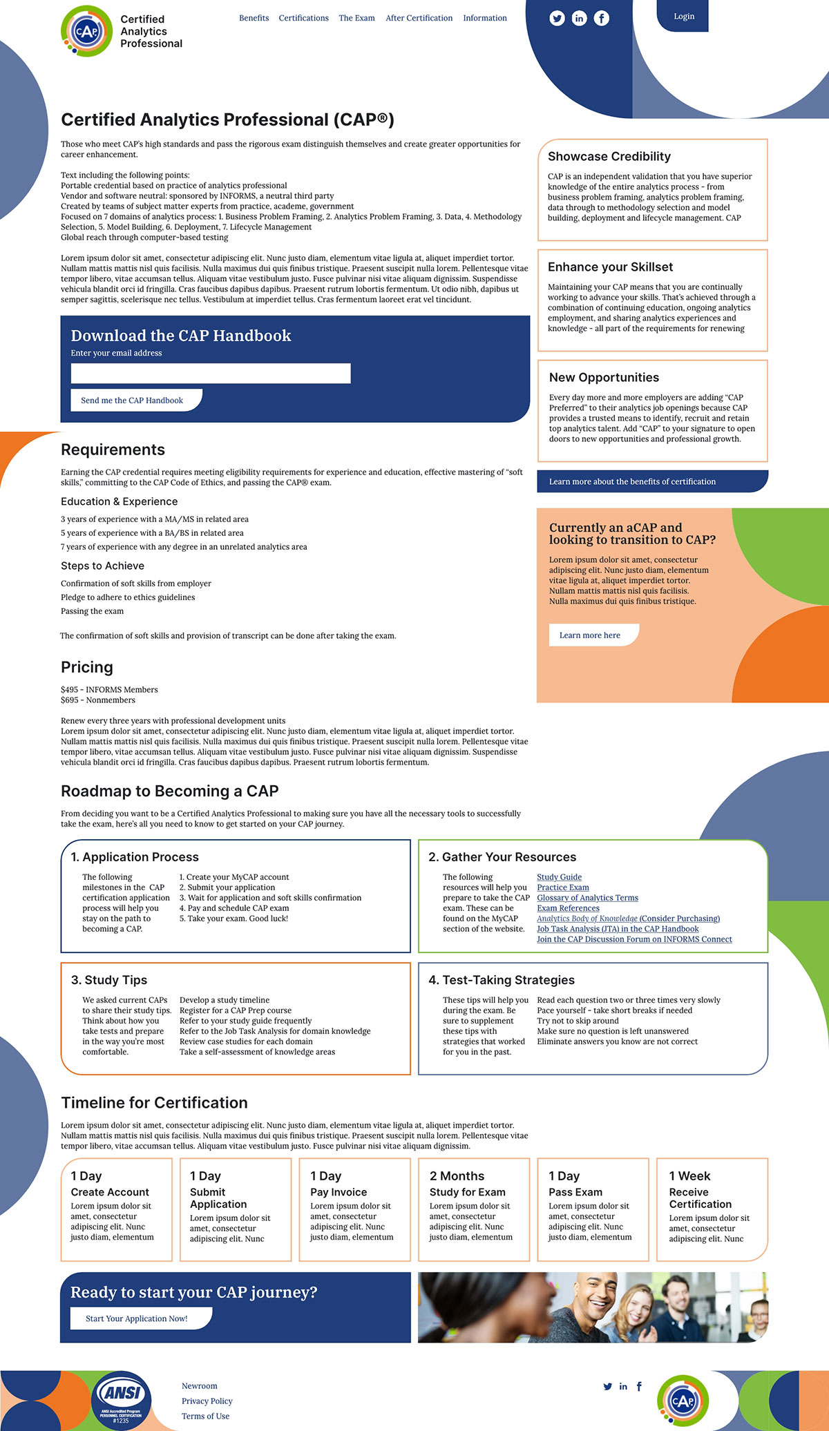 Main CAP landing page mockup for a desktop screen: Header (CAP logo, Certified Analytics Professional (CAP) text, navigation, social media links login button, and blue pattern graphics to focus attention to the login button; first content row: intro text, primary CTA to download a PDf with an email entry form, three text boxes to the right hghlighting the benefits of a certification; second row: certification requirements information listed simply, pricing information listed simply, and a right side box providing a link to information transistion from the assoicate certification to the full one; third row: a roadmap on gaining the certification broken into four boxes including a numbered list of steps, associated resources, study tips, and a few test-taking strategies; forth row: six boxes lined by horizontally with estimates on how long each step of the certification process could take an applicant to accomplish; fifth row: ending CTA to being an application; footer with footer navigation, ANSI certification stamp, social media links, and another use of the CAP logo.
