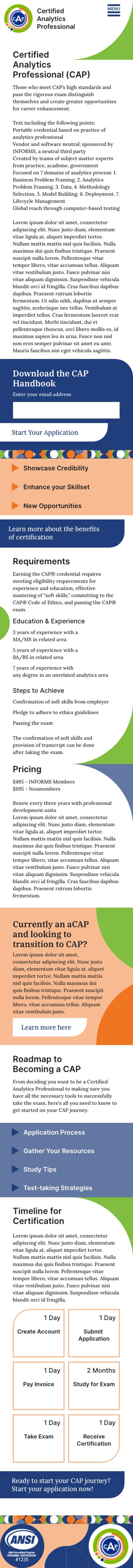 Main CAP landing page mockup for a mobile screen: header: CAP logo, Certified Analytics Professional (CAP) text, dark blue hamburger menu with menu text, and green pattern element that directs into page headline of Certified Analytics Professional (CAP). After the main heading, there is page intro text and the primary CTA to download a PDf with an email entry form. Next is three collapsed light orange accordions that can be opened to reveal benefits of the certification, followed by a link to more information on the benefits. The next section lists the requirements to apply and pricing with green and light blue half circle and curved line segments used to direct attention to important pieces of information (required education and expereience and the pricing). Next is a light orange block with text and a link for info on transitioning from the assoicate certification to the full one. The next section is the Roadmap to Becoming a CAP with intro text and four collapsed light blue accordions titled: applicaton process, gather your resources, study tips, and test-taking strategies. The following section is labeled Timeline for Certification and is made up of, first, intro text and, second, six boxes laid out in two columns of three with estimates on how long each step of the certification process could take an applicant to accomplish. There is then a CTA to being an application. Finally, there is a footer made up of an ANSI certification stamp and the CAP logo.